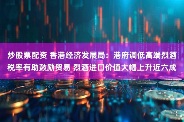 炒股票配资 香港经济发展局：港府调低高端烈酒税率有助鼓励贸易 烈酒进口价值大幅上升近六成