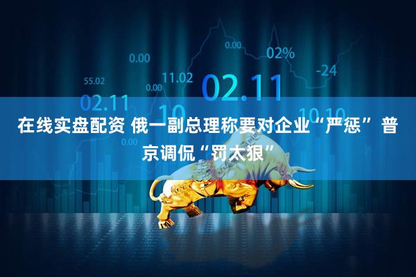 在线实盘配资 俄一副总理称要对企业“严惩” 普京调侃“罚太狠”
