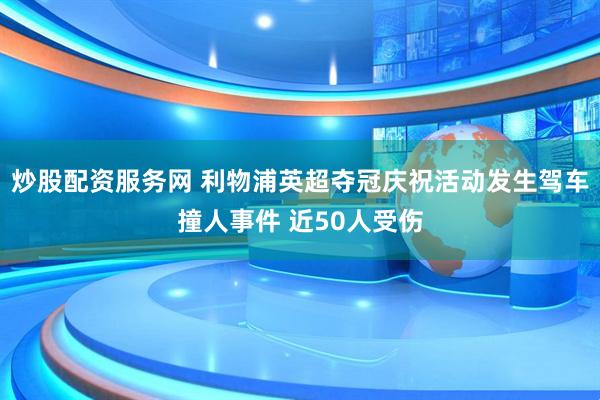 炒股配资服务网 利物浦英超夺冠庆祝活动发生驾车撞人事件 近50人受伤