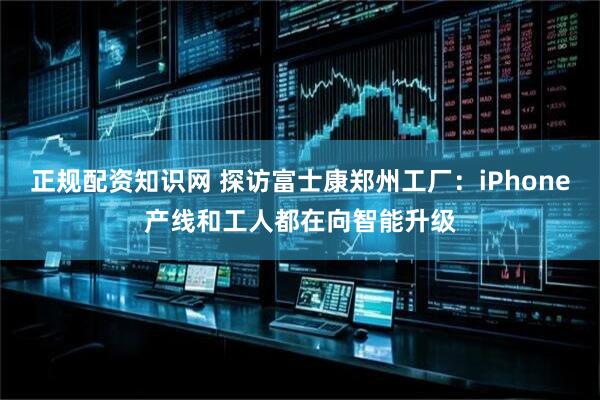 正规配资知识网 探访富士康郑州工厂：iPhone产线和工人都在向智能升级