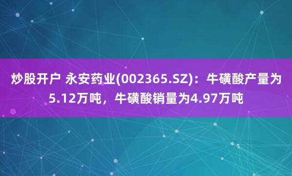 炒股开户 永安药业(002365.SZ)：牛磺酸产量为5.12万吨，牛磺酸销量为4.97万吨