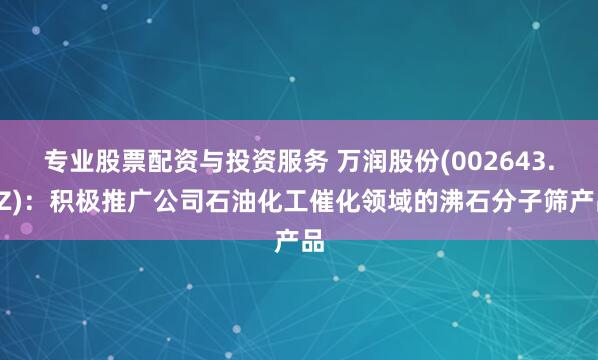 专业股票配资与投资服务 万润股份(002643.SZ)：积极推广公司石油化工催化领域的沸石分子筛产品
