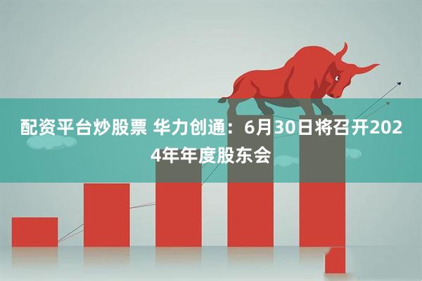 配资平台炒股票 华力创通：6月30日将召开2024年年度股东会