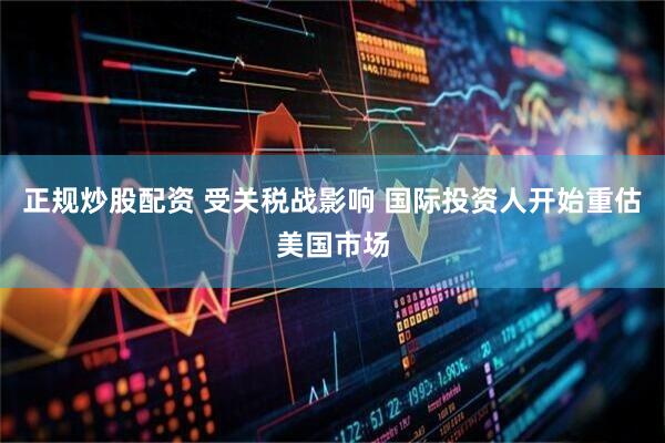 正规炒股配资 受关税战影响 国际投资人开始重估美国市场
