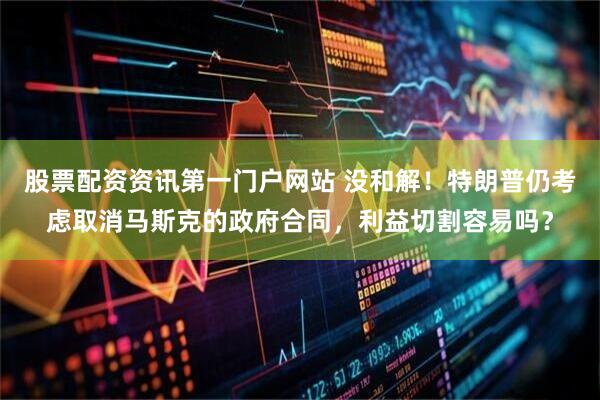 股票配资资讯第一门户网站 没和解！特朗普仍考虑取消马斯克的政府合同，利益切割容易吗？