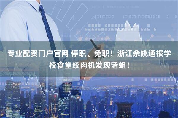 专业配资门户官网 停职、免职！浙江余姚通报学校食堂绞肉机发现活蛆！