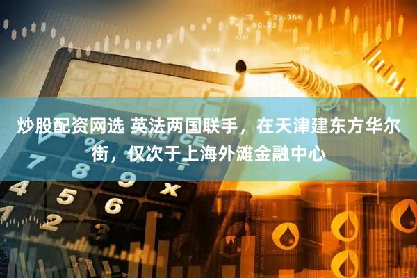 炒股配资网选 英法两国联手，在天津建东方华尔街，仅次于上海外滩金融中心