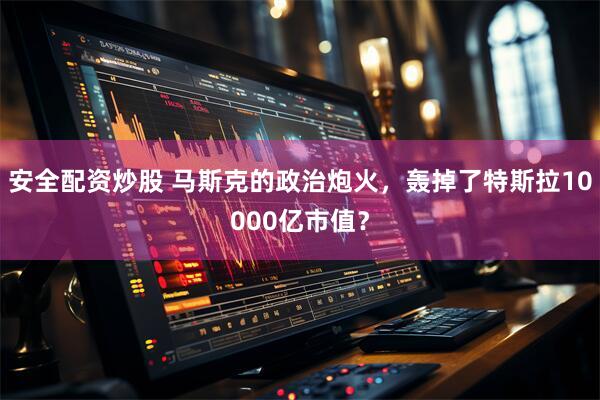 安全配资炒股 马斯克的政治炮火，轰掉了特斯拉10000亿市值？