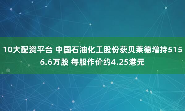 10大配资平台 中国石油化工股份获贝莱德增持5156.6万股 每股作价约4.25港元