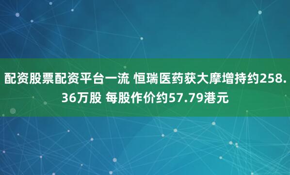 配资股票配资平台一流 恒瑞医药获大摩增持约258.36万股 每股作价约57.79港元