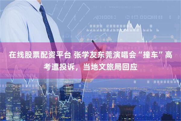 在线股票配资平台 张学友东莞演唱会“撞车”高考遭投诉，当地文旅局回应