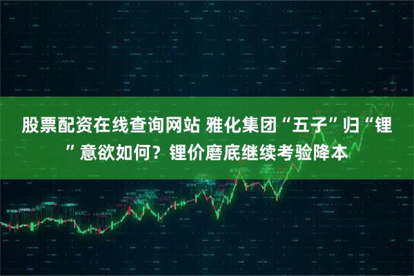 股票配资在线查询网站 雅化集团“五子”归“锂”意欲如何？锂价磨底继续考验降本