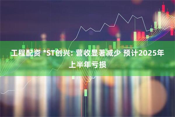 工程配资 *ST创兴: 营收显著减少 预计2025年上半年亏损