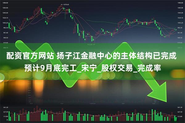 配资官方网站 扬子江金融中心的主体结构已完成 预计9月底完工_宋宁_股权交易_完成率
