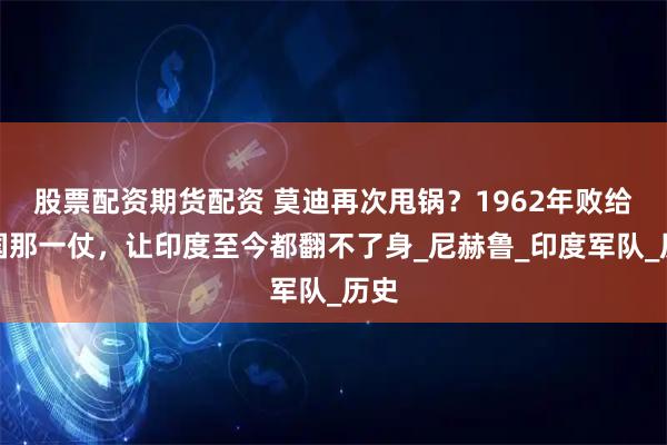 股票配资期货配资 莫迪再次甩锅？1962年败给中国那一仗，让印度至今都翻不了身_尼赫鲁_印度军队_历史