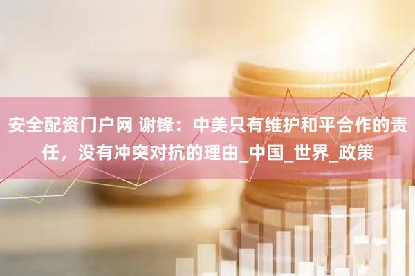 安全配资门户网 谢锋：中美只有维护和平合作的责任，没有冲突对抗的理由_中国_世界_政策