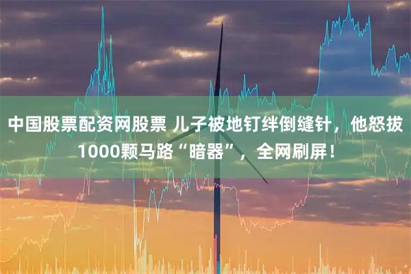 中国股票配资网股票 儿子被地钉绊倒缝针，他怒拔1000颗马路“暗器”，全网刷屏！